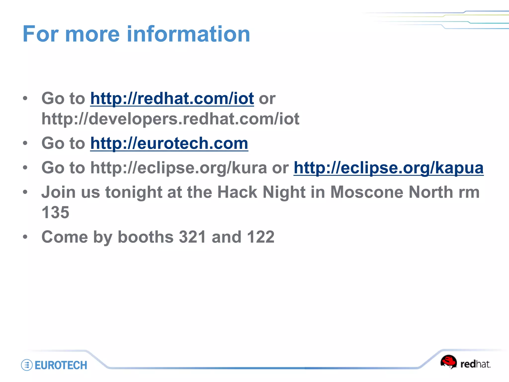 For more information
• Go to http://redhat.com/iot or
http://developers.redhat.com/iot
• Go to http://eurotech.com
• Go to http://eclipse.org/kura or http://eclipse.org/kapua
• Join us tonight at the Hack Night in Moscone North rm
135
• Come by booths 321 and 122
 
