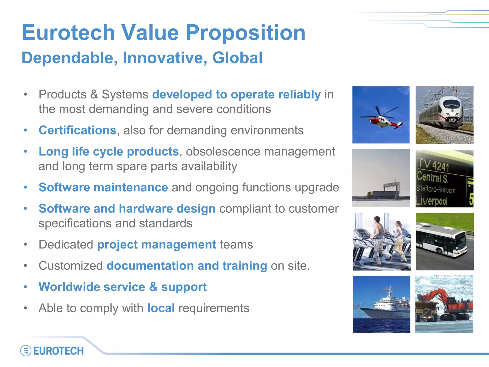 Eurotech Value Proposition
Dependable, Innovative, Global
• Products & Systems developed to operate reliably in
the most demanding and severe conditions
• Certifications, also for demanding environments
• Long life cycle products, obsolescence management
and long term spare parts availability
• Software maintenance and ongoing functions upgrade
• Software and hardware design compliant to customer
specifications and standards
• Dedicated project management teams
• Customized documentation and training on site.
• Worldwide service & support
• Able to comply with local requirements
 