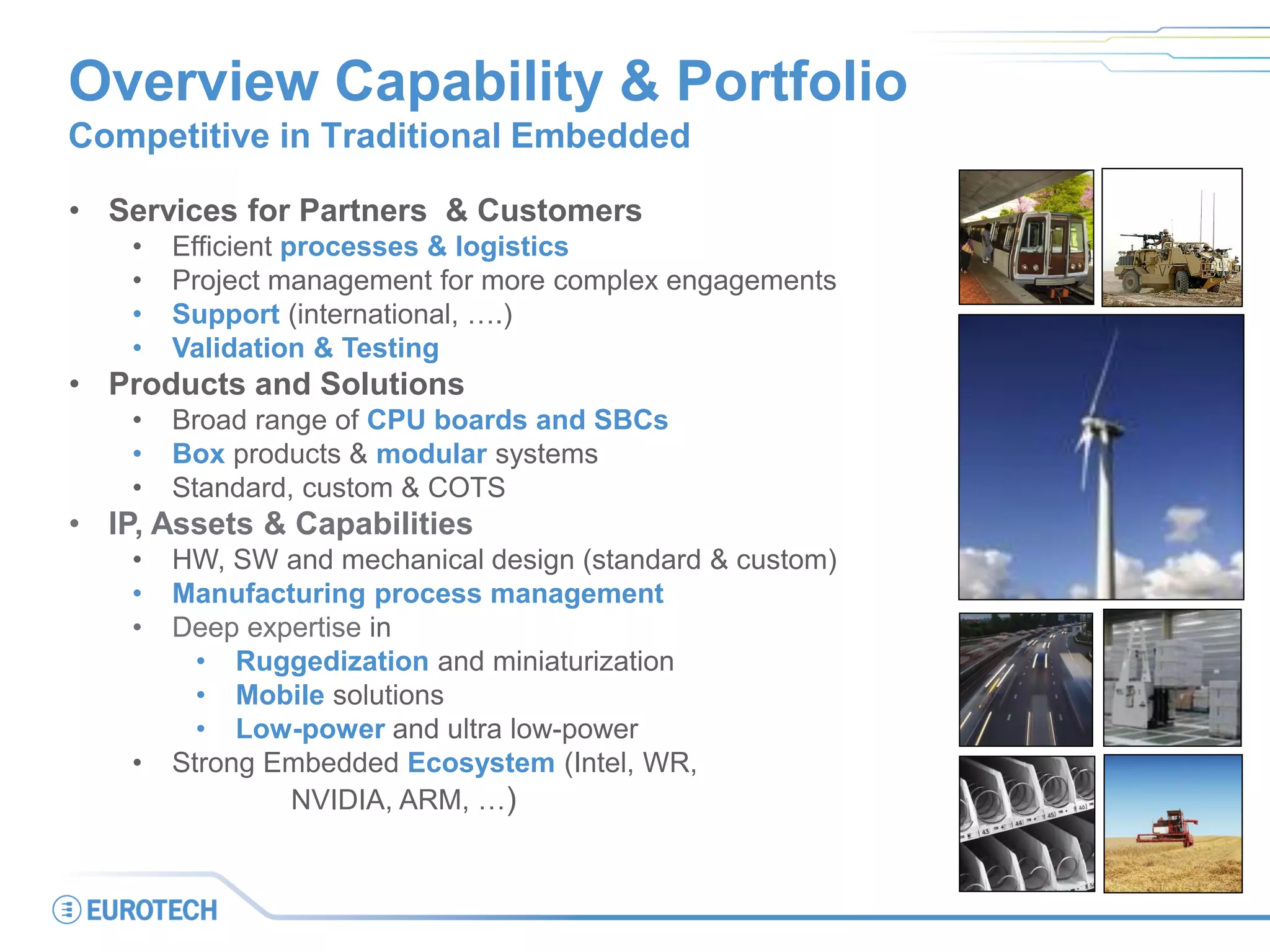 • Services for Partners & Customers
• Efficient processes & logistics
• Project management for more complex engagements
• Support (international, ….)
• Validation & Testing
• Products and Solutions
• Broad range of CPU boards and SBCs
• Box products & modular systems
• Standard, custom & COTS
• IP, Assets & Capabilities
• HW, SW and mechanical design (standard & custom)
• Manufacturing process management
• Deep expertise in
• Ruggedization and miniaturization
• Mobile solutions
• Low-power and ultra low-power
• Strong Embedded Ecosystem (Intel, WR,
NVIDIA, ARM, …)
Overview Capability & Portfolio
Competitive in Traditional Embedded
 