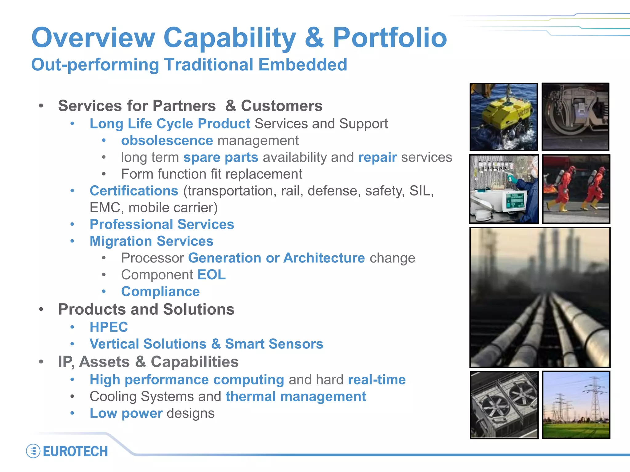 Overview Capability & Portfolio
Out-performing Traditional Embedded
• Services for Partners & Customers
• Long Life Cycle Product Services and Support
• obsolescence management
• long term spare parts availability and repair services
• Form function fit replacement
• Certifications (transportation, rail, defense, safety, SIL,
EMC, mobile carrier)
• Professional Services
• Migration Services
• Processor Generation or Architecture change
• Component EOL
• Compliance
• Products and Solutions
• HPEC
• Vertical Solutions & Smart Sensors
• IP, Assets & Capabilities
• High performance computing and hard real-time
• Cooling Systems and thermal management
• Low power designs
 