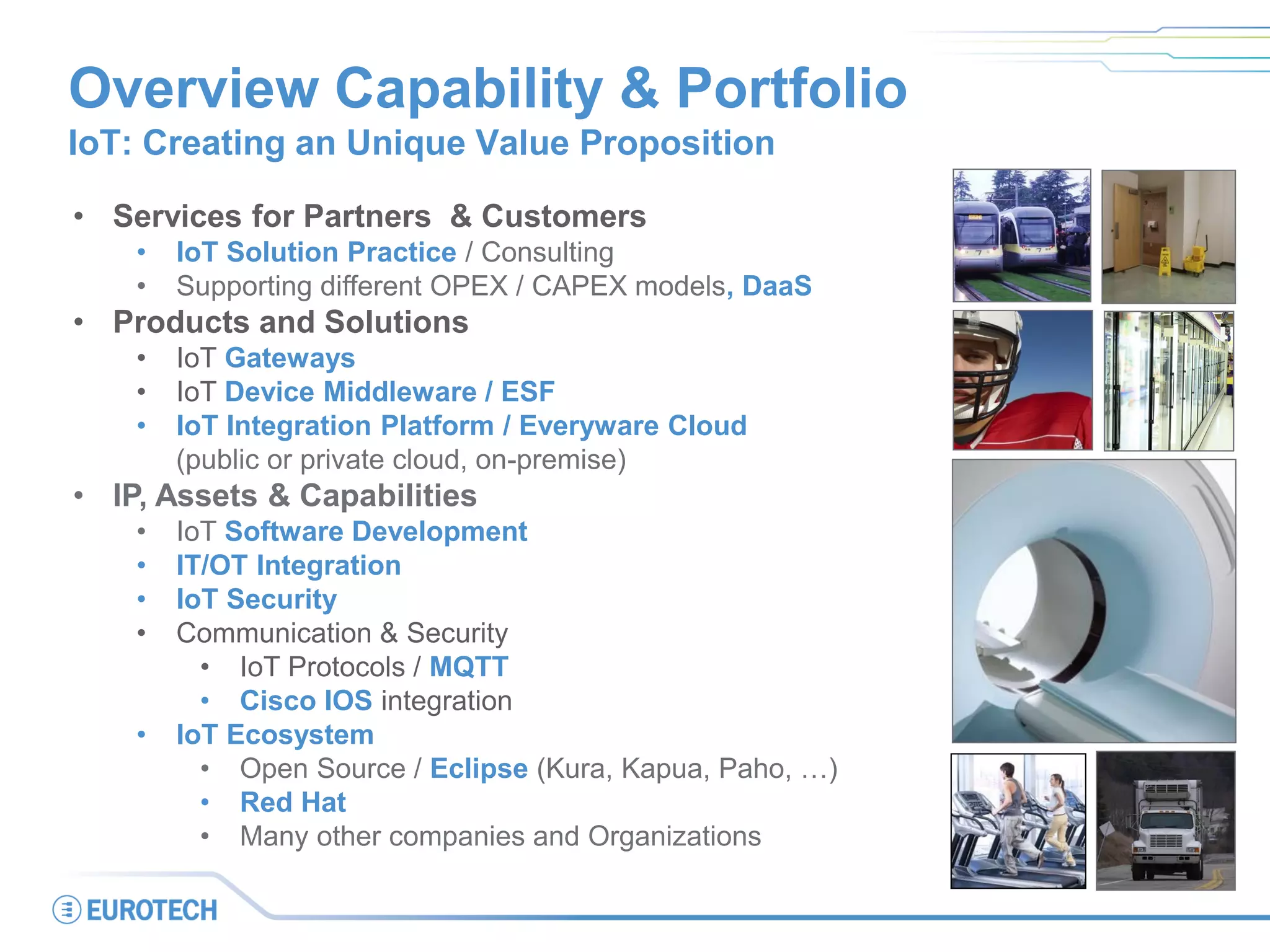 Overview Capability & Portfolio
IoT: Creating an Unique Value Proposition
• Services for Partners & Customers
• IoT Solution Practice / Consulting
• Supporting different OPEX / CAPEX models, DaaS
• Products and Solutions
• IoT Gateways
• IoT Device Middleware / ESF
• IoT Integration Platform / Everyware Cloud
(public or private cloud, on-premise)
• IP, Assets & Capabilities
• IoT Software Development
• IT/OT Integration
• IoT Security
• Communication & Security
• IoT Protocols / MQTT
• Cisco IOS integration
• IoT Ecosystem
• Open Source / Eclipse (Kura, Kapua, Paho, …)
• Red Hat
• Many other companies and Organizations
 