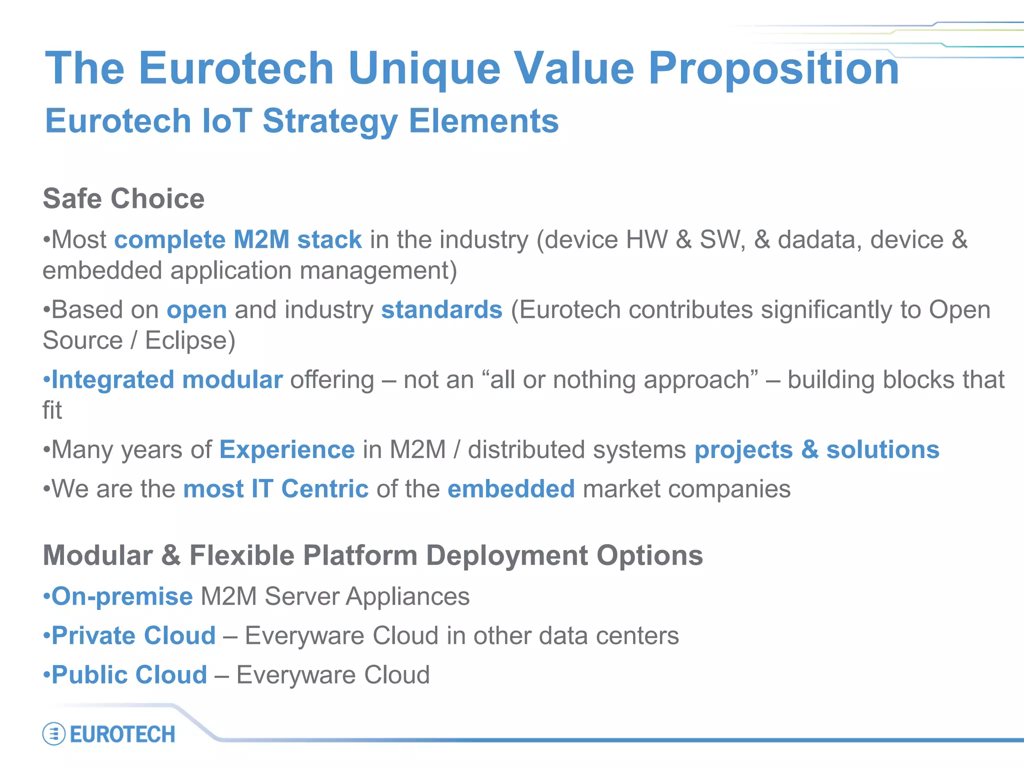 The Eurotech Unique Value Proposition
Eurotech IoT Strategy Elements
Safe Choice
•Most complete M2M stack in the industry (device HW & SW, & dadata, device &
embedded application management)
•Based on open and industry standards (Eurotech contributes significantly to Open
Source / Eclipse)
•Integrated modular offering – not an “all or nothing approach” – building blocks that
fit
•Many years of Experience in M2M / distributed systems projects & solutions
•We are the most IT Centric of the embedded market companies
Modular & Flexible Platform Deployment Options
•On-premise M2M Server Appliances
•Private Cloud – Everyware Cloud in other data centers
•Public Cloud – Everyware Cloud
 