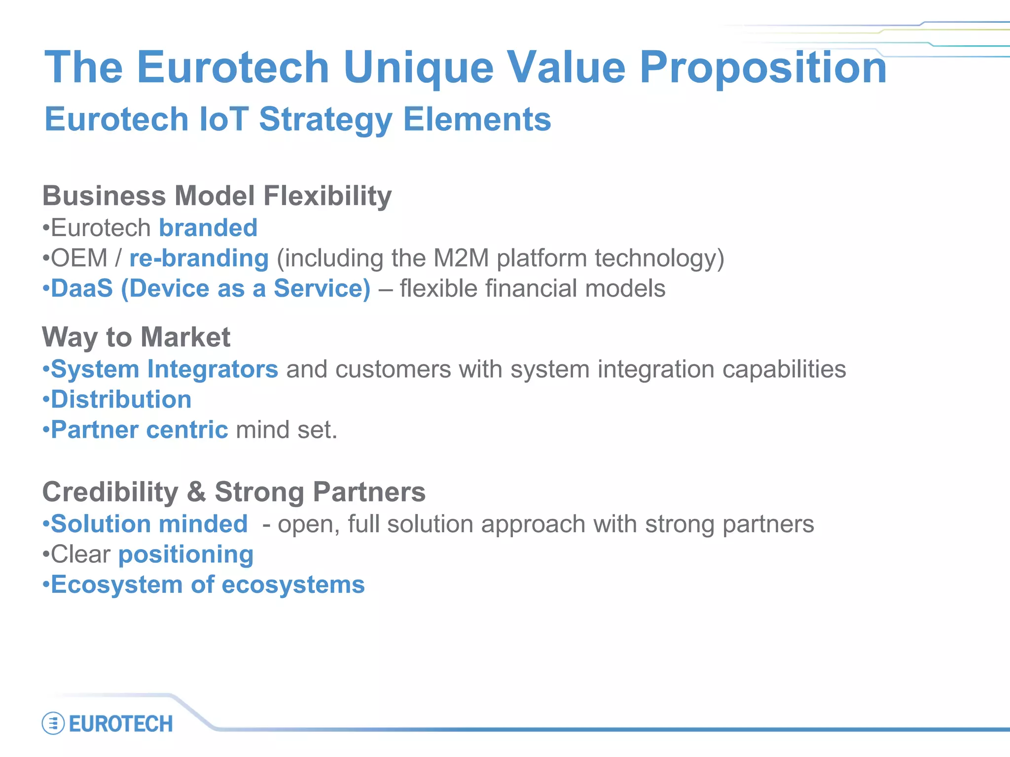 The Eurotech Unique Value Proposition
Eurotech IoT Strategy Elements
Business Model Flexibility
•Eurotech branded
•OEM / re-branding (including the M2M platform technology)
•DaaS (Device as a Service) – flexible financial models
Way to Market
•System Integrators and customers with system integration capabilities
•Distribution
•Partner centric mind set.
Credibility & Strong Partners
•Solution minded - open, full solution approach with strong partners
•Clear positioning
•Ecosystem of ecosystems
 