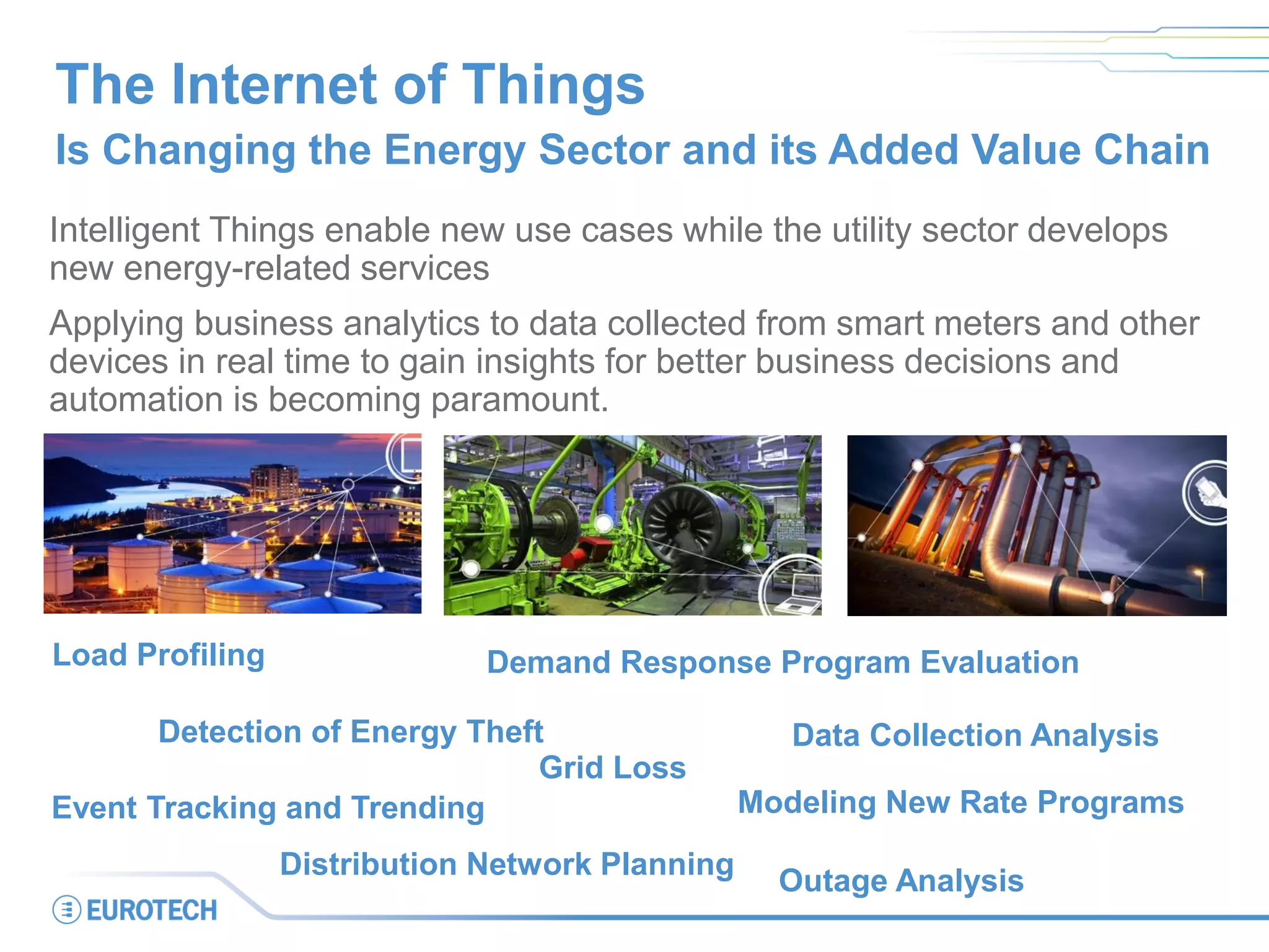 The Internet of Things
Is Changing the Energy Sector and its Added Value Chain
Intelligent Things enable new use cases while the utility sector develops
new energy-related services
Applying business analytics to data collected from smart meters and other
devices in real time to gain insights for better business decisions and
automation is becoming paramount.
Modeling New Rate Programs
Outage Analysis
Load Profiling
Grid Loss
Event Tracking and Trending
Detection of Energy Theft
Demand Response Program Evaluation
Data Collection Analysis
Distribution Network Planning
 
