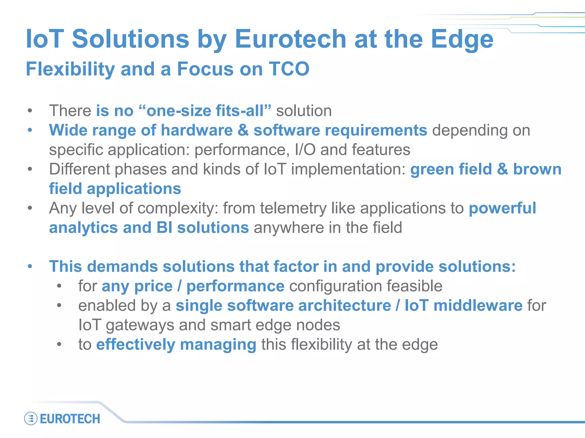 IoT Solutions by Eurotech at the Edge
Flexibility and a Focus on TCO
• There is no “one-size fits-all” solution
• Wide range of hardware & software requirements depending on
specific application: performance, I/O and features
• Different phases and kinds of IoT implementation: green field & brown
field applications
• Any level of complexity: from telemetry like applications to powerful
analytics and BI solutions anywhere in the field
• This demands solutions that factor in and provide solutions:
• for any price / performance configuration feasible
• enabled by a single software architecture / IoT middleware for
IoT gateways and smart edge nodes
• to effectively managing this flexibility at the edge
 