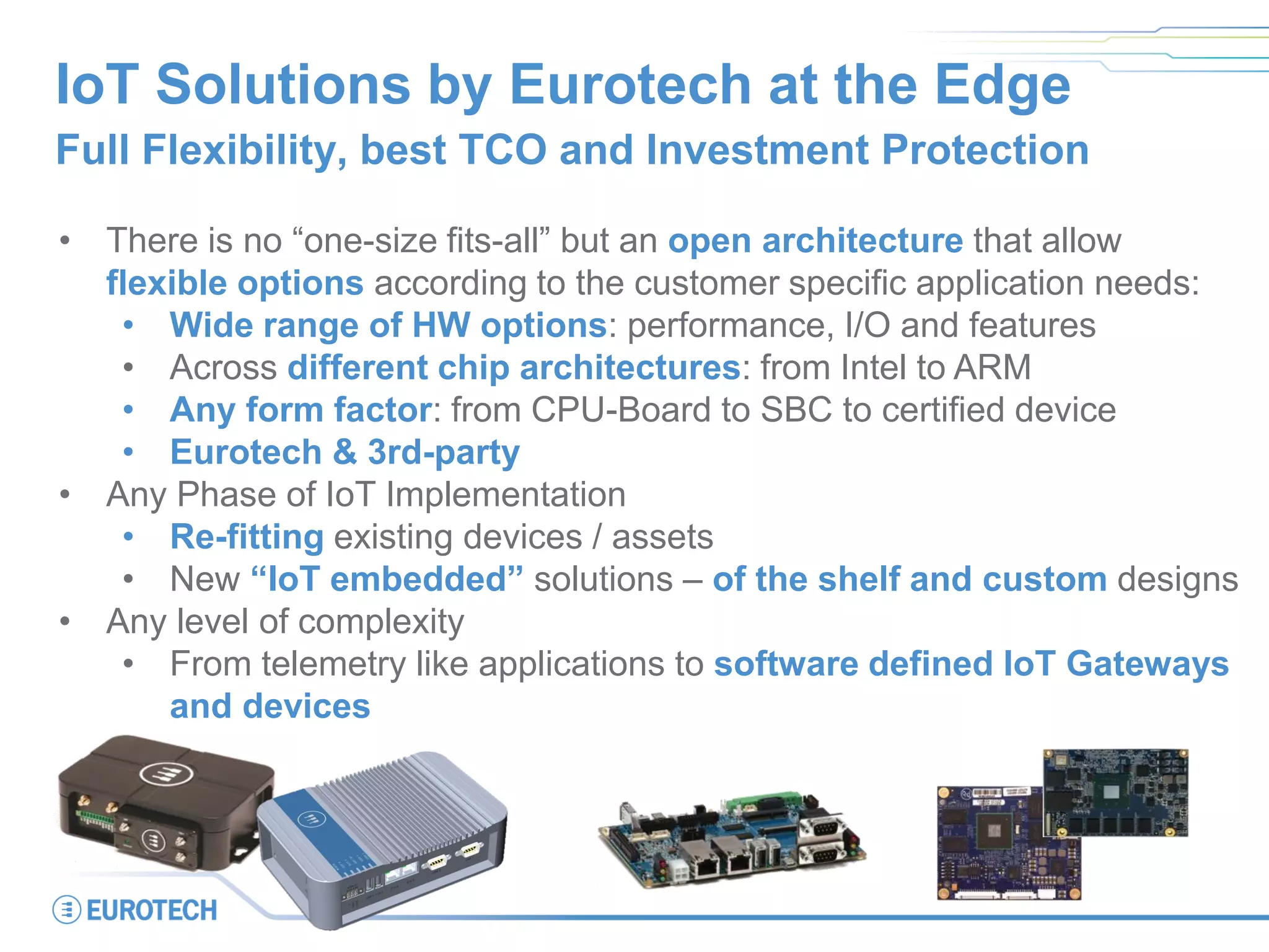 IoT Solutions by Eurotech at the Edge
Full Flexibility, best TCO and Investment Protection
• There is no “one-size fits-all” but an open architecture that allow
flexible options according to the customer specific application needs:
• Wide range of HW options: performance, I/O and features
• Across different chip architectures: from Intel to ARM
• Any form factor: from CPU-Board to SBC to certified device
• Eurotech & 3rd-party
• Any Phase of IoT Implementation
• Re-fitting existing devices / assets
• New “IoT embedded” solutions – of the shelf and custom designs
• Any level of complexity
• From telemetry like applications to software defined IoT Gateways
and devices
 
