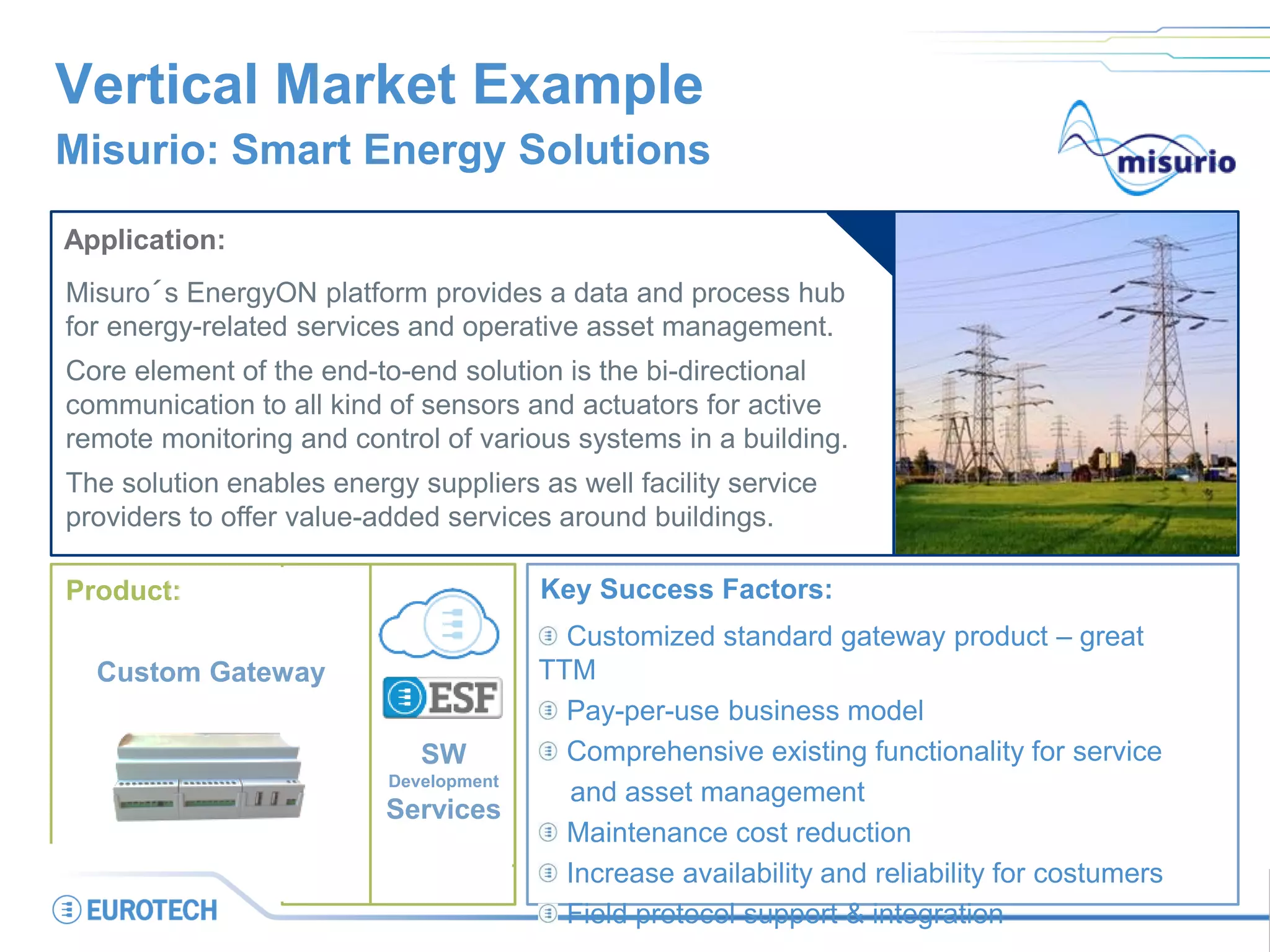 Portal
OperatorCustomer
Flexible Energy Appliance
Field
Service
Vertical Market Example
Misurio: Smart Energy Solutions
Application:
Misuro´s EnergyON platform provides a data and process hub
for energy-related services and operative asset management.
Core element of the end-to-end solution is the bi-directional
communication to all kind of sensors and actuators for active
remote monitoring and control of various systems in a building.
The solution enables energy suppliers as well facility service
providers to offer value-added services around buildings.
Key Success Factors:
Customized standard gateway product – great
TTM
Pay-per-use business model
Comprehensive existing functionality for service
and asset management
Maintenance cost reduction
Increase availability and reliability for costumers
Field protocol support & integration
SW
Development
Services
Product:
Custom Gateway
 