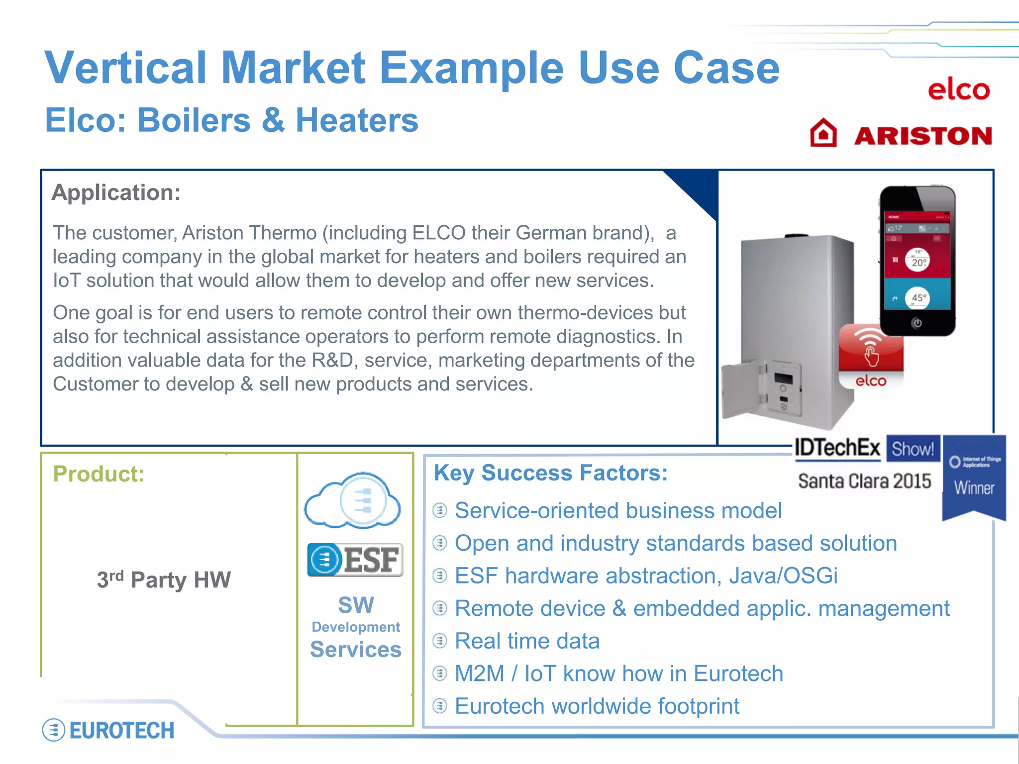 Vertical Market Example Use Case
Elco: Boilers & Heaters
Application:
The customer, Ariston Thermo (including ELCO their German brand), a
leading company in the global market for heaters and boilers required an
IoT solution that would allow them to develop and offer new services.
One goal is for end users to remote control their own thermo-devices but
also for technical assistance operators to perform remote diagnostics. In
addition valuable data for the R&D, service, marketing departments of the
Customer to develop & sell new products and services.
Key Success Factors:
Service-oriented business model
Open and industry standards based solution
ESF hardware abstraction, Java/OSGi
Remote device & embedded applic. management
Real time data
M2M / IoT know how in Eurotech
Eurotech worldwide footprint
SW
Development
Services
Product:
3rd Party HW
 