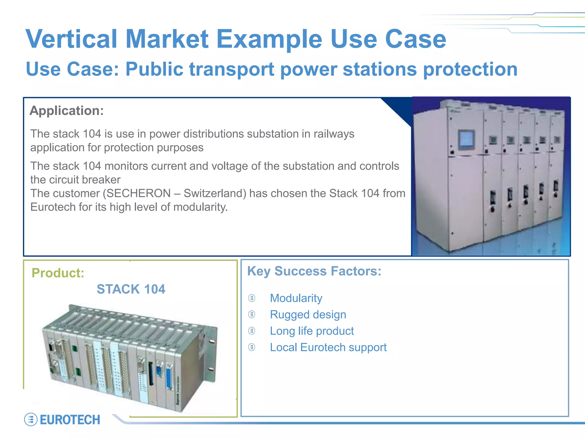 Vertical Market Example Use Case
Use Case: Public transport power stations protection
Application:
The stack 104 is use in power distributions substation in railways
application for protection purposes
The stack 104 monitors current and voltage of the substation and controls
the circuit breaker
The customer (SECHERON – Switzerland) has chosen the Stack 104 from
Eurotech for its high level of modularity.
Key Success Factors:
Modularity
Rugged design
Long life product
Local Eurotech support
Product:
STACK 104
 
