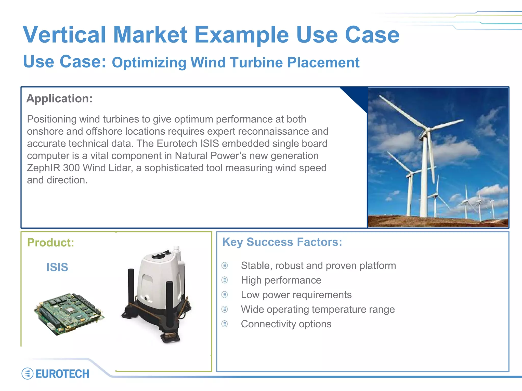 Vertical Market Example Use Case
Use Case: Optimizing Wind Turbine Placement
Application:
Positioning wind turbines to give optimum performance at both
onshore and offshore locations requires expert reconnaissance and
accurate technical data. The Eurotech ISIS embedded single board
computer is a vital component in Natural Power’s new generation
ZephIR 300 Wind Lidar, a sophisticated tool measuring wind speed
and direction.
Key Success Factors:
Stable, robust and proven platform
High performance
Low power requirements
Wide operating temperature range
Connectivity options
Product:
ISIS
 