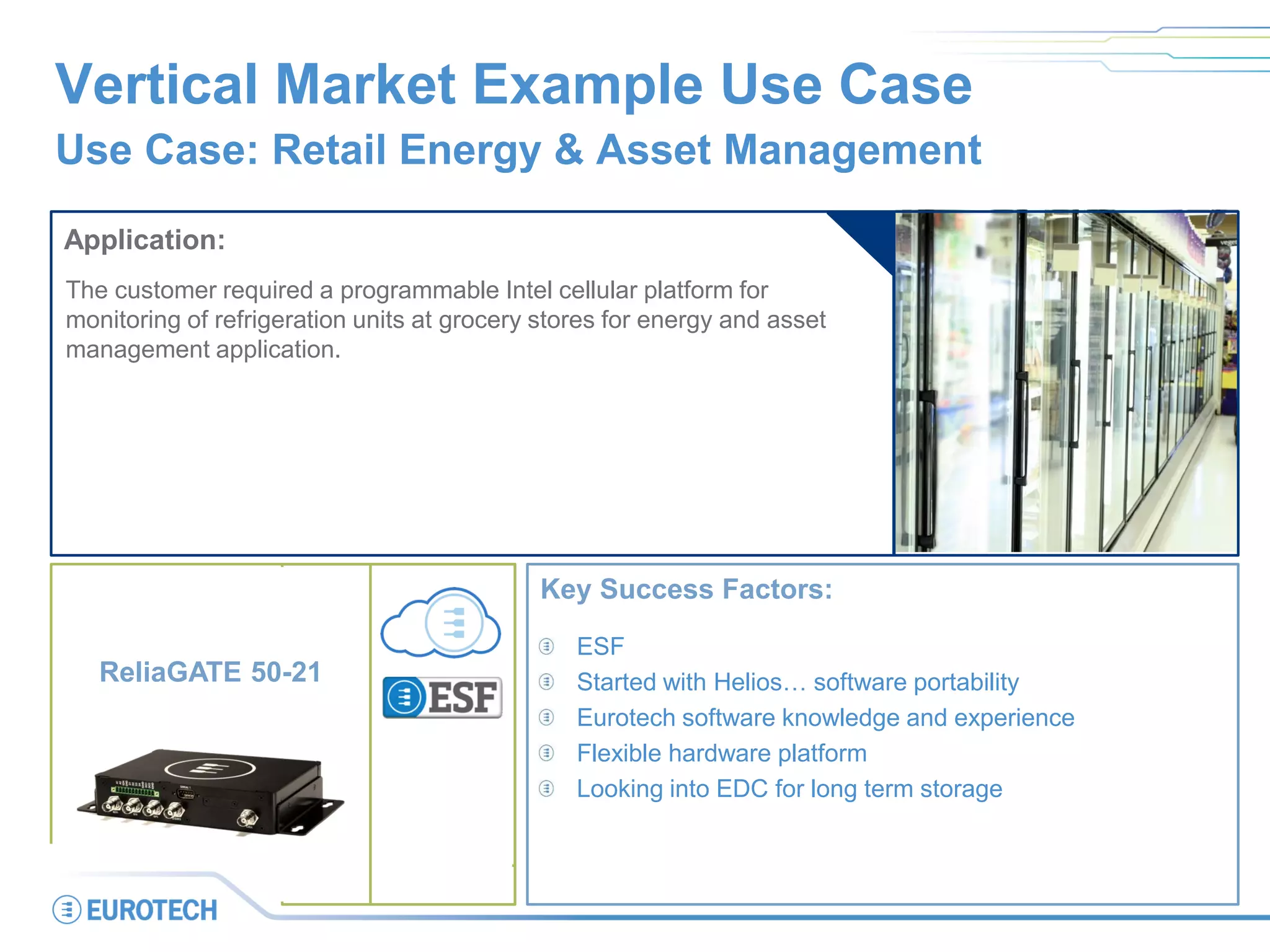 Vertical Market Example Use Case
Use Case: Retail Energy & Asset Management
Application:
The customer required a programmable Intel cellular platform for
monitoring of refrigeration units at grocery stores for energy and asset
management application.
Key Success Factors:
ESF
Started with Helios… software portability
Eurotech software knowledge and experience
Flexible hardware platform
Looking into EDC for long term storage
ReliaGATE 50-21
 