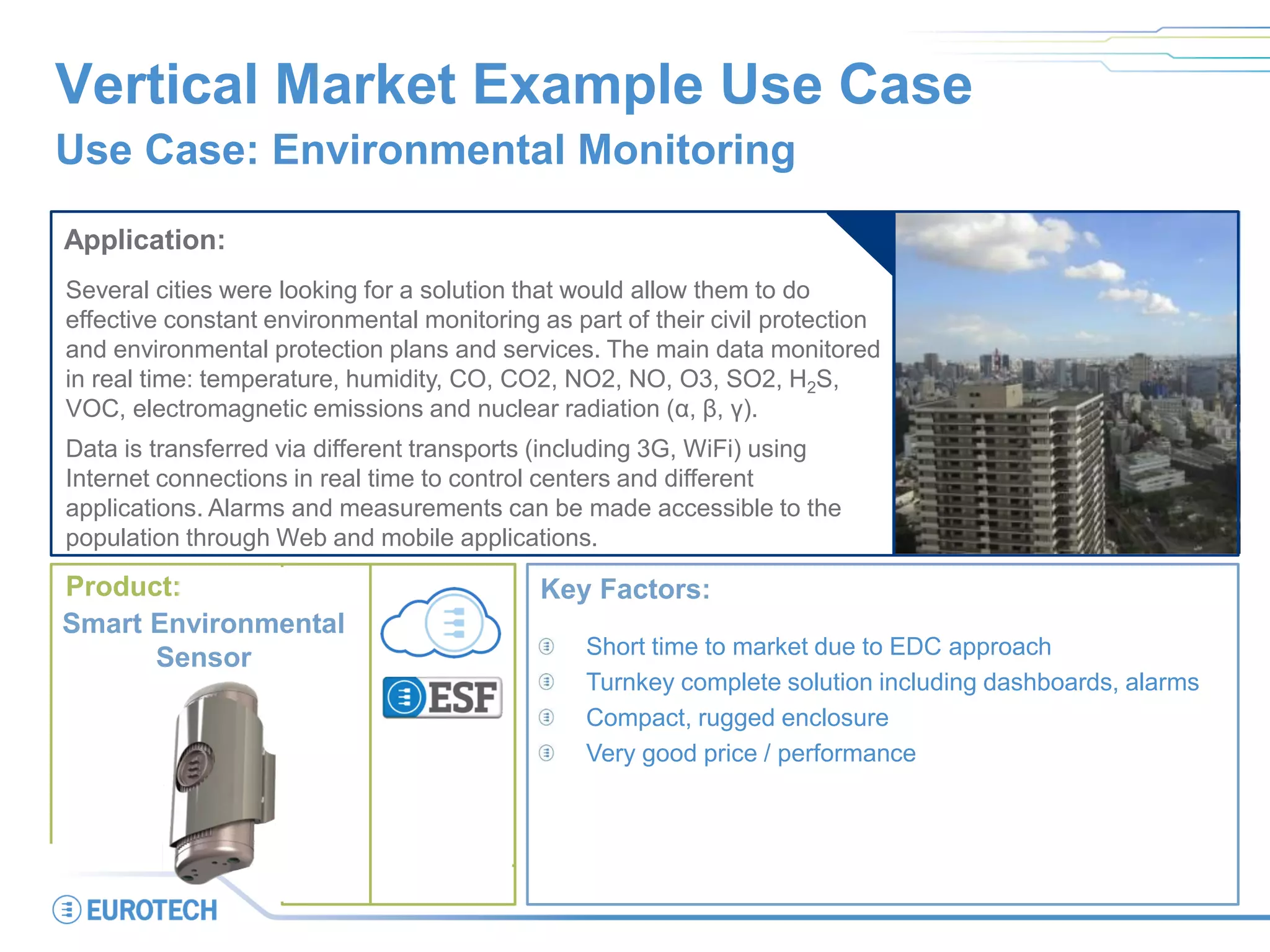 Smart City
Smart Building
Vertical Market Example Use Case
Use Case: Environmental Monitoring
Application:
Several cities were looking for a solution that would allow them to do
effective constant environmental monitoring as part of their civil protection
and environmental protection plans and services. The main data monitored
in real time: temperature, humidity, CO, CO2, NO2, NO, O3, SO2, H2S,
VOC, electromagnetic emissions and nuclear radiation (α, β, γ).
Data is transferred via different transports (including 3G, WiFi) using
Internet connections in real time to control centers and different
applications. Alarms and measurements can be made accessible to the
population through Web and mobile applications.
Key Factors:
Short time to market due to EDC approach
Turnkey complete solution including dashboards, alarms
Compact, rugged enclosure
Very good price / performance
Product:
Smart Environmental
Sensor
 
