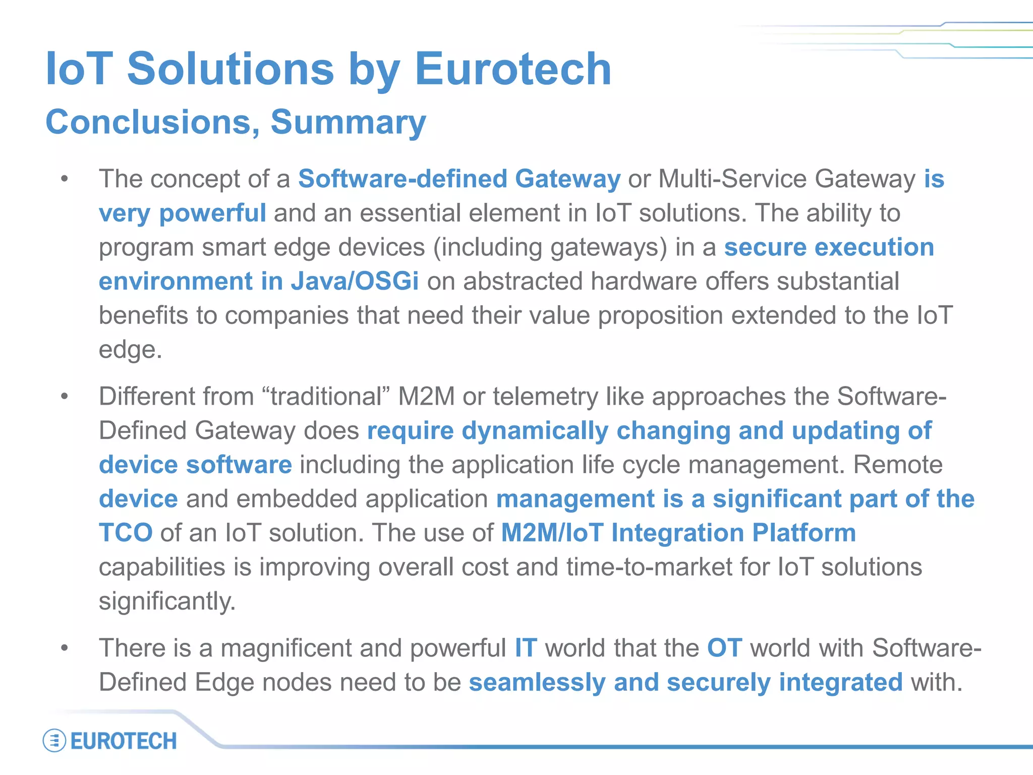 IoT Solutions by Eurotech
Conclusions, Summary
• The concept of a Software-defined Gateway or Multi-Service Gateway is
very powerful and an essential element in IoT solutions. The ability to
program smart edge devices (including gateways) in a secure execution
environment in Java/OSGi on abstracted hardware offers substantial
benefits to companies that need their value proposition extended to the IoT
edge.
• Different from “traditional” M2M or telemetry like approaches the Software-
Defined Gateway does require dynamically changing and updating of
device software including the application life cycle management. Remote
device and embedded application management is a significant part of the
TCO of an IoT solution. The use of M2M/IoT Integration Platform
capabilities is improving overall cost and time-to-market for IoT solutions
significantly.
• There is a magnificent and powerful IT world that the OT world with Software-
Defined Edge nodes need to be seamlessly and securely integrated with.
 