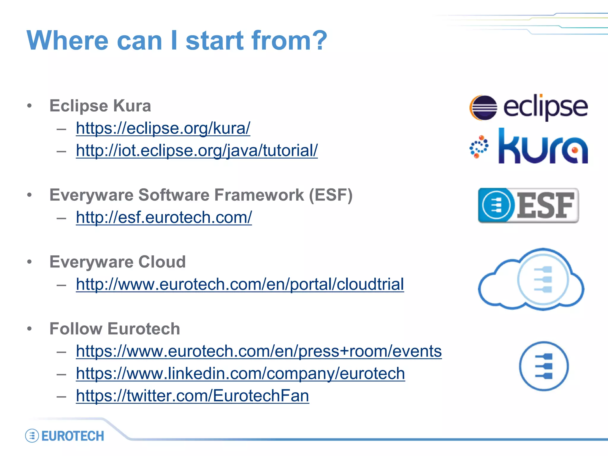 Where can I start from?
• Eclipse Kura
– https://eclipse.org/kura/
– http://iot.eclipse.org/java/tutorial/
• Everyware Software Framework (ESF)
– http://esf.eurotech.com/
• Everyware Cloud
– http://www.eurotech.com/en/portal/cloudtrial
• Follow Eurotech
– https://www.eurotech.com/en/press+room/events
– https://www.linkedin.com/company/eurotech
– https://twitter.com/EurotechFan
 