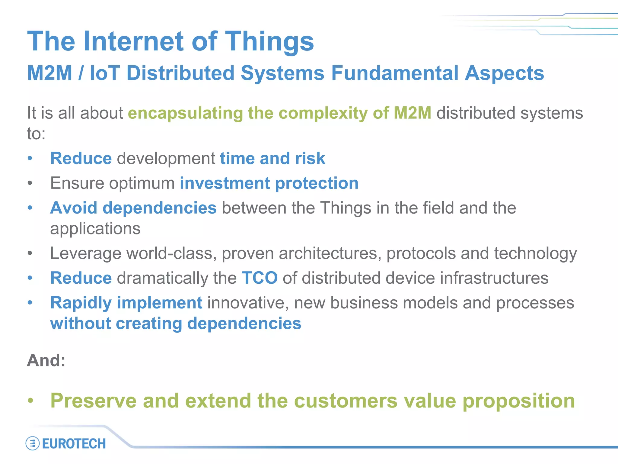 The Internet of Things
M2M / IoT Distributed Systems Fundamental Aspects
It is all about encapsulating the complexity of M2M distributed systems
to:
• Reduce development time and risk
• Ensure optimum investment protection
• Avoid dependencies between the Things in the field and the
applications
• Leverage world-class, proven architectures, protocols and technology
• Reduce dramatically the TCO of distributed device infrastructures
• Rapidly implement innovative, new business models and processes
without creating dependencies
And:
• Preserve and extend the customers value proposition
 