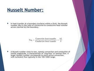 Nusselt Number:
 In heat transfer at a boundary (surface) within a fluid, the Nusselt
number (Nu) is the ratio of convective to conductive heat transfer
across (normal to) the boundary.
 A Nusselt number close to one, namely convection and conduction of
similar magnitude, is characteristic of "slug flow" or laminar flow. A
larger Nusselt number corresponds to more active convection,
with turbulent flow typically in the 100–1000 range.
 