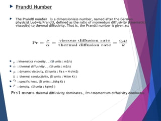  Prandtl Number
 The Prandtl number   is a dimensionless number, named after the German
physicist Ludwig Prandtl, defined as the ratio of momentum diffusivity (kinematics
viscosity) to thermal diffusivity. That is, the Prandtl number is given as:
  : kinematics viscosity,  , (SI units : m2/s)
  : thermal diffusivity,  , (SI units : m2/s)
  : dynamic viscosity, (SI units : Pa s = N s/m2)
:  thermal conductivity, (SI units : W/(m K) )
  : specific heat, (SI units : J/(kg K) )
  : density, (SI units : kg/m3 )
 Pr<1 means thermal diffusivity dominates., Pr>1momentum diffusivity dominates
 