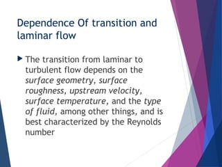 Dependence Of transition and
laminar flow
 The transition from laminar to
turbulent flow depends on the
surface geometry, surface
roughness, upstream velocity,
surface temperature, and the type
of fluid, among other things, and is
best characterized by the Reynolds
number
 