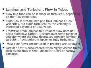  Laminar and Turbulent Flow In Tubes
 Flow in a tube can be laminar or turbulent, depending
on the flow conditions.
 Fluid flow is streamlined and thus laminar at low
velocities, but turns turbulent as the velocity is
increased beyond a critical value.
 Transition from laminar to turbulent flow does not
occur suddenly; rather, it occurs over some range of
velocity where the flow fluctuates between laminar and
turbulent flows before it becomes fully turbulent.
 Most pipe flows encountered in practice are turbulent.
 Laminar flow is encountered when highly viscous fluids
such as oils flow in small diameter tubes or narrow
passages.
 