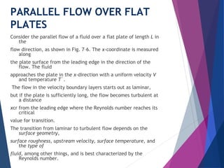 PARALLEL FLOW OVER FLAT
PLATES
Consider the parallel flow of a fluid over a flat plate of length L in
the
flow direction, as shown in Fig. 7–6. The x-coordinate is measured
along
the plate surface from the leading edge in the direction of the
flow. The fluid
approaches the plate in the x-direction with a uniform velocity V
and temperature T`.
The flow in the velocity boundary layers starts out as laminar,
but if the plate is sufficiently long, the flow becomes turbulent at
a distance
xcr from the leading edge where the Reynolds number reaches its
critical
value for transition.
The transition from laminar to turbulent flow depends on the
surface geometry,
surface roughness, upstream velocity, surface temperature, and
the type of
fluid, among other things, and is best characterized by the
Reynolds number.
 