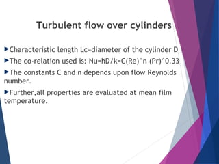 Turbulent flow over cylinders
Characteristic length Lc=diameter of the cylinder D
The co-relation used is: Nu=hD/k=C(Re)^n (Pr)^0.33
The constants C and n depends upon flow Reynolds
number.
Further,all properties are evaluated at mean film
temperature.
 
