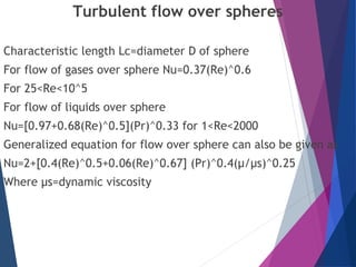 Turbulent flow over spheres
Characteristic length Lc=diameter D of sphere
For flow of gases over sphere Nu=0.37(Re)^0.6
For 25<Re<10^5
For flow of liquids over sphere
Nu=[0.97+0.68(Re)^0.5](Pr)^0.33 for 1<Re<2000
Generalized equation for flow over sphere can also be given as
Nu=2+[0.4(Re)^0.5+0.06(Re)^0.67] (Pr)^0.4(µ/µs)^0.25
Where µs=dynamic viscosity
 