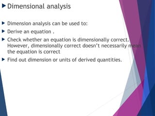 Dimensional analysis
 Dimension analysis can be used to:
 Derive an equation .
 Check whether an equation is dimensionally correct.
However, dimensionally correct doesn’t necessarily mean
the equation is correct
 Find out dimension or units of derived quantities.
 
