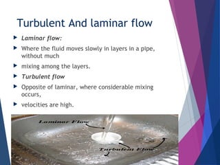 Turbulent And laminar flow
 Laminar flow:
 Where the fluid moves slowly in layers in a pipe,
without much
 mixing among the layers.
 Turbulent flow
 Opposite of laminar, where considerable mixing
occurs,
 velocities are high.
 