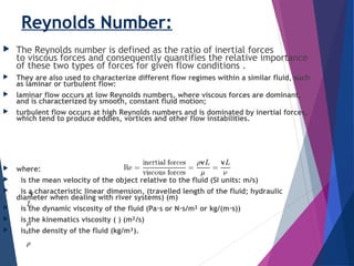 Reynolds Number:
 The Reynolds number is defined as the ratio of inertial forces
to viscous forces and consequently quantifies the relative importance
of these two types of forces for given flow conditions .
 They are also used to characterize different flow regimes within a similar fluid, such
as laminar or turbulent flow:
 laminar flow occurs at low Reynolds numbers, where viscous forces are dominant,
and is characterized by smooth, constant fluid motion;
 turbulent flow occurs at high Reynolds numbers and is dominated by inertial forces,
which tend to produce eddies, vortices and other flow instabilities.
 where:
  is the mean velocity of the object relative to the fluid (SI units: m/s)
  is a characteristic linear dimension, (travelled length of the fluid; hydraulic
diameter when dealing with river systems) (m)
  is the dynamic viscosity of the fluid (Pa·s or N·s/m² or kg/(m·s))
  is the kinematics viscosity ( ) (m²/s)
  is the density of the fluid (kg/m³).
 