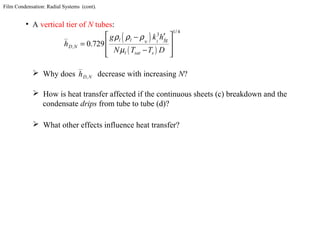 Film Condensation: Radial Systems (cont).
• A vertical tier of N tubes:
( )
( )
1 4
3
0 729
/
, . ll l fg
D N
l sat s
g k h
h
N T T D
υ
ρ ρ ρ
µ
 ′−
=  
−  
 Why does decrease with increasing N?,D Nh
 How is heat transfer affected if the continuous sheets (c) breakdown and the
condensate drips from tube to tube (d)?
 What other effects influence heat transfer?
 