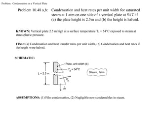 Problem: Condensation on a Vertical Plate
Problem 10.48 a,b: Condensation and heat rates per unit width for saturated
steam at 1 atm on one side of a vertical plate at 54˚
C if
(a) the plate height is 2.5m and (b) the height is halved.
KNOWN: Vertical plate 2.5 m high at a surface temperature Ts = 54°C exposed to steam at
atmospheric pressure.
FIND: (a) Condensation and heat transfer rates per unit width, (b) Condensation and heat rates if
the height were halved.
ASSUMPTIONS: (1) Film condensation, (2) Negligible non-condensables in steam.
SCHEMATIC:
 
