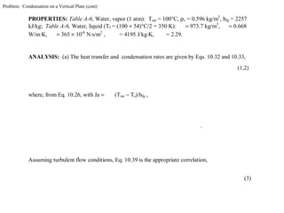 Problem: Condensation on a Vertical Plate (cont)
PROPERTIES: Table A-6, Water, vapor (1 atm): Tsat = 100°C, ρv = 0.596 kg/m3
, hfg = 2257
kJ/kg; Table A-6, Water, liquid (Tf = (100 + 54)°C/2 = 350 K): = 973.7 kg/m3
, = 0.668
W/m⋅K, = 365 × 10-6
N⋅s/m2
, = 4195 J/kg⋅K, = 2.29.
ANALYSIS: (a) The heat transfer and condensation rates are given by Eqs. 10.32 and 10.33,
(1,2)
where, from Eq. 10.26, with Ja = (Tsat − Ts)/hfg ,
.
Assuming turbulent flow conditions, Eq. 10.39 is the appropriate correlation,
(3)
 