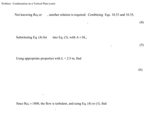 Problem: Condensation on a Vertical Plate (cont)
Not knowing Reδ or , another relation is required. Combining Eqs. 10.33 and 10.35,
. (4)
Substituting Eq. (4) for into Eq. (3), with A = bL,
. (5)
Using appropriate properties with L = 2.5 m, find
(6)
.
Since Reδ > 1800, the flow is turbulent, and using Eq. (4) or (3), find
.
 