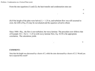 Problem: Condensation on a Vertical Plate (cont)
From the rate equations (1) and (2), the heat transfer and condensation rates are
<
. <
(b) If the height of the plate were halved, L = 1.25 m, and turbulent flow was still assumed to
exist, the LHS of Eq. (5) may be reevaluated and the equation solved to obtain
.
Since 1800 > Reδ , the flow is not turbulent, but wavy-laminar. The procedure now follows that
of Example 10.3. For L = 1.25 m with wavy-laminar flow, Eq. 10.38 is the appropriate
correlation. The calculation yields
. <
COMMENT:
Note that the height was decreased by a factor of 2, while the rates decreased by a factor of 2.2. Would you
have expected this result?
 