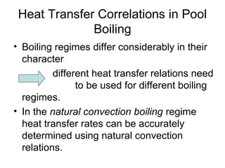 Heat Transfer Correlations in Pool
Boiling
• Boiling regimes differ considerably in their
character
different heat transfer relations need
to be used for different boiling
regimes.
• In the natural convection boiling regime
heat transfer rates can be accurately
determined using natural convection
relations.
 