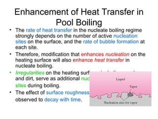 Enhancement of Heat Transfer in
Pool Boiling
• The rate of heat transfer in the nucleate boiling regime
strongly depends on the number of active nucleation
sites on the surface, and the rate of bubble formation at
each site.
• Therefore, modification that enhances nucleation on the
heating surface will also enhance heat transfer in
nucleate boiling.
• Irregularities on the heating surface, including roughness
and dirt, serve as additional nucleation
sites during boiling.
• The effect of surface roughness is
observed to decay with time.
 