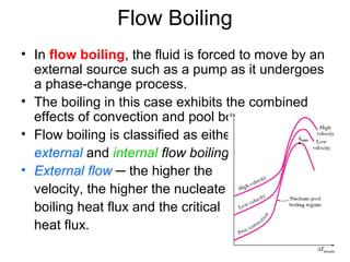 Flow Boiling
• In flow boiling, the fluid is forced to move by an
external source such as a pump as it undergoes
a phase-change process.
• The boiling in this case exhibits the combined
effects of convection and pool boiling.
• Flow boiling is classified as either
external and internal flow boiling.
• External flow ─ the higher the
velocity, the higher the nucleate
boiling heat flux and the critical
heat flux.
 