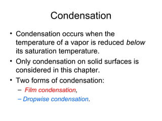 Condensation
• Condensation occurs when the
temperature of a vapor is reduced below
its saturation temperature.
• Only condensation on solid surfaces is
considered in this chapter.
• Two forms of condensation:
– Film condensation,
– Dropwise condensation.
 