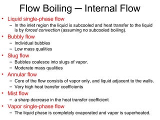 Flow Boiling ─ Internal Flow
• Liquid single-phase flow
– In the inlet region the liquid is subcooled and heat transfer to the liquid
is by forced convection (assuming no subcooled boiling).
• Bubbly flow
– Individual bubbles
– Low mass qualities
• Slug flow
– Bubbles coalesce into slugs of vapor.
– Moderate mass qualities
• Annular flow
– Core of the flow consists of vapor only, and liquid adjacent to the walls.
– Very high heat transfer coefficients
• Mist flow
– a sharp decrease in the heat transfer coefficient
• Vapor single-phase flow
– The liquid phase is completely evaporated and vapor is superheated.
 