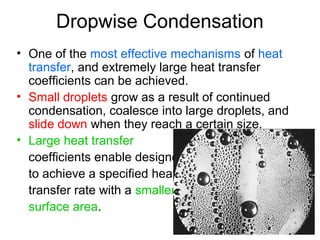 Dropwise Condensation
• One of the most effective mechanisms of heat
transfer, and extremely large heat transfer
coefficients can be achieved.
• Small droplets grow as a result of continued
condensation, coalesce into large droplets, and
slide down when they reach a certain size.
• Large heat transfer
coefficients enable designers
to achieve a specified heat
transfer rate with a smaller
surface area.
 