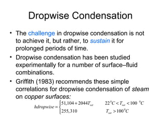 Dropwise Condensation
• The challenge in dropwise condensation is not
to achieve it, but rather, to sustain it for
prolonged periods of time.
• Dropwise condensation has been studied
experimentally for a number of surface–fluid
combinations.
• Griffith (1983) recommends these simple
correlations for dropwise condensation of steam
on copper surfaces:
0 0
0
51,104 2044 22 100
255,310 100
sat sat
sat
T C T C
hdropwise
T C
 + < <
= 
>
 