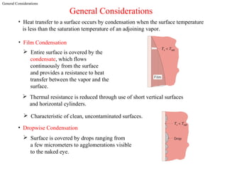 General Considerations
General Considerations
• Heat transfer to a surface occurs by condensation when the surface temperature
is less than the saturation temperature of an adjoining vapor.
• Film Condensation
 Entire surface is covered by the
condensate, which flows
continuously from the surface
and provides a resistance to heat
transfer between the vapor and the
surface.
 Thermal resistance is reduced through use of short vertical surfaces
and horizontal cylinders.
 Characteristic of clean, uncontaminated surfaces.
• Dropwise Condensation
 Surface is covered by drops ranging from
a few micrometers to agglomerations visible
to the naked eye.
 