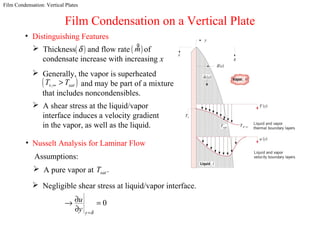 Film Condensation: Vertical Plates
Film Condensation on a Vertical Plate
• Distinguishing Features
 Generally, the vapor is superheated
and may be part of a mixture
that includes noncondensibles.
( ),v satT T∞ >
 A shear stress at the liquid/vapor
interface induces a velocity gradient
in the vapor, as well as the liquid.
• Nusselt Analysis for Laminar Flow
Assumptions:
 A pure vapor at .satT
 Negligible shear stress at liquid/vapor interface.
0
y
u
y δ=
∂→ =
∂
 Thickness and flow rate of
condensate increase with increasing x
( )m
g
( )δ
 