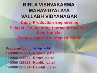 BIRLA VISHVAKARMA
MAHAVIDYALAYA
VALLABH VIDYANAGAR
Dept.-Production engineering
Subject:-Engineering thermodynamics &
heat transfer
Faculty name:-Dr. Manish mehta
Prepared by….
140080125021- Brijesh patel
140080125022- Dhruv patel
140080125023- Hardik patel
140080125024- Harshil patel
Group no.14
 