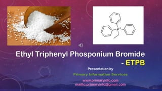 Ethyl Triphenyl Phosponium Bromide
- ETPB
Presentation by
Primary Information Services
www.primaryinfo.com
mailto:primaryinfo@gmail.com
 