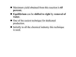  Maximum yield obtained from this reaction is 65
percent.
 Equilibrium can be shifted to right by removal of
water.
 One of the easiest technique for dedicated
production.
 Initially in all the chemical industry this technique
is used.
 