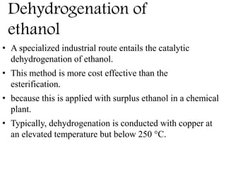 Dehydrogenation of
ethanol
• A specialized industrial route entails the catalytic
dehydrogenation of ethanol.
• This method is more cost effective than the
esterification.
• because this is applied with surplus ethanol in a chemical
plant.
• Typically, dehydrogenation is conducted with copper at
an elevated temperature but below 250 °C.
 