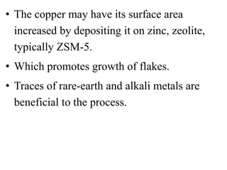 • The copper may have its surface area
increased by depositing it on zinc, zeolite,
typically ZSM-5.
• Which promotes growth of flakes.
• Traces of rare-earth and alkali metals are
beneficial to the process.
 