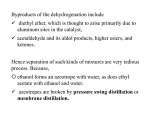 Byproducts of the dehydrogenation include
 diethyl ether, which is thought to arise primarily due to
aluminum sites in the catalyst,
 acetaldehyde and its aldol products, higher esters, and
ketones.
Hence separation of such kinds of mixtures are very tedious
process. Because,
 ethanol forms an azeotrope with water, as does ethyl
acetate with ethanol and water.
 azeotropes are broken by pressure swing distillation or
membrane distillation.
 