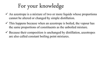 For your knowledge
 An azeotrope is a mixture of two or more liquids whose proportions
cannot be altered or changed by simple distillation.
 This happens because when an azeotrope is boiled, the vapour has
the same proportions of constituents as the unboiled mixture.
 Because their composition is unchanged by distillation, azeotropes
are also called constant boiling point mixtures.
 